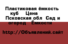 Пластиковая ёмкость (куб) › Цена ­ 4 000 - Псковская обл. Сад и огород » Ёмкости   
